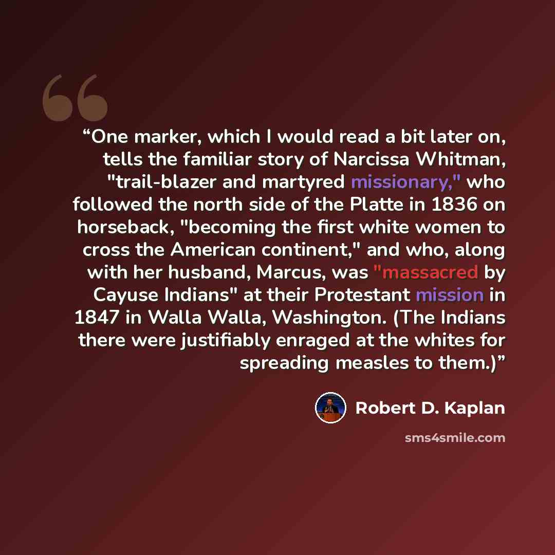 “One marker, which I would read a bit later on, tells the familiar story of Narcissa Whitman, "trail-blazer and martyred missionary," who followed the north side of the Platte in 1836 on horseback, "becoming the first white women to cross the American continent," and who, along with her husband…” quote by Robert D. Kaplan