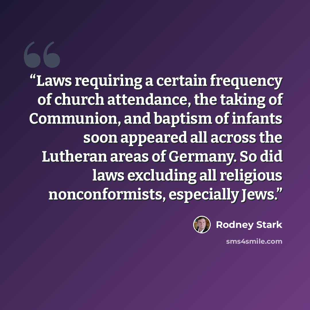 “Laws requiring a certain frequency of church attendance, the taking of Communion, and baptism of infants soon appeared all across the Lutheran areas of Germany. So did laws excluding all religious nonconformists, especially Jews.” quote by Rodney Stark