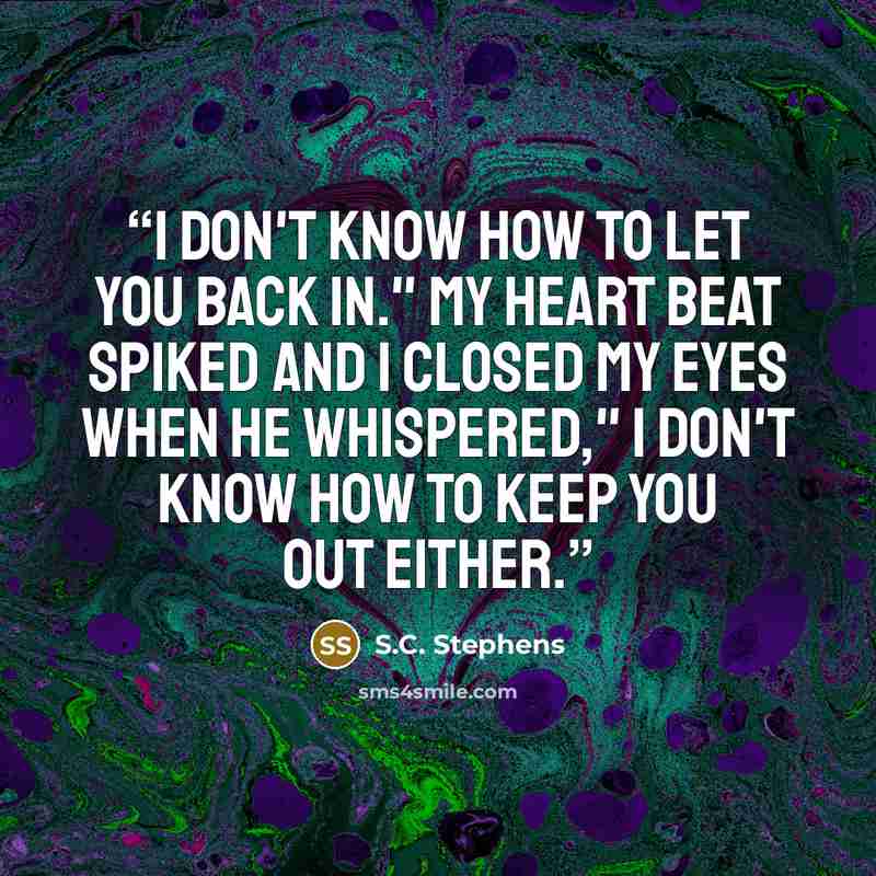 “I don't know how to let you back in." My heart beat spiked and I closed my eyes when he whispered," I don't know how to keep you out either.” quote by S.C. Stephens