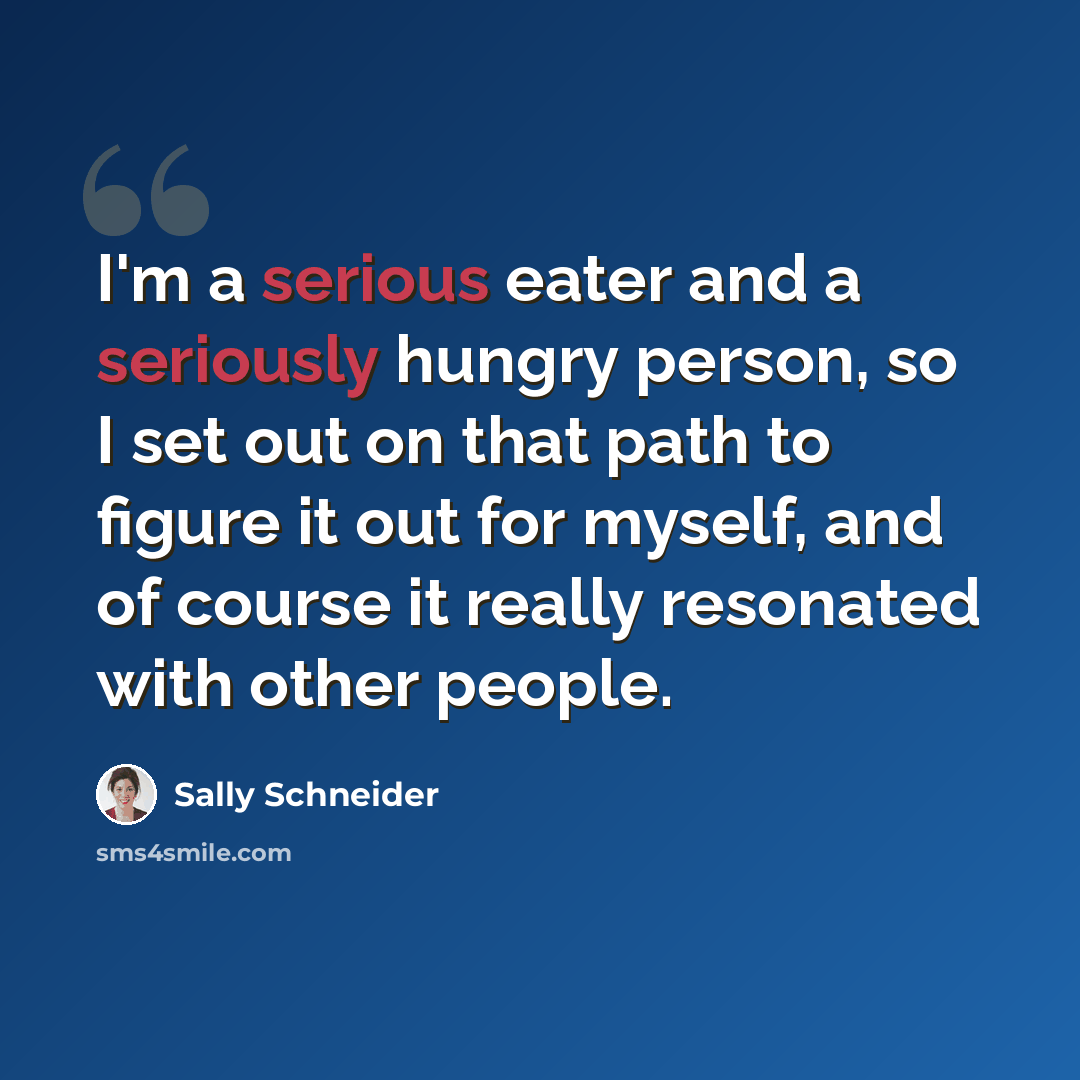 “I'm a serious eater and a seriously hungry person, so I set out on that path to figure it out for myself, and of course it really resonated with other people.” quote by Sally Schneider