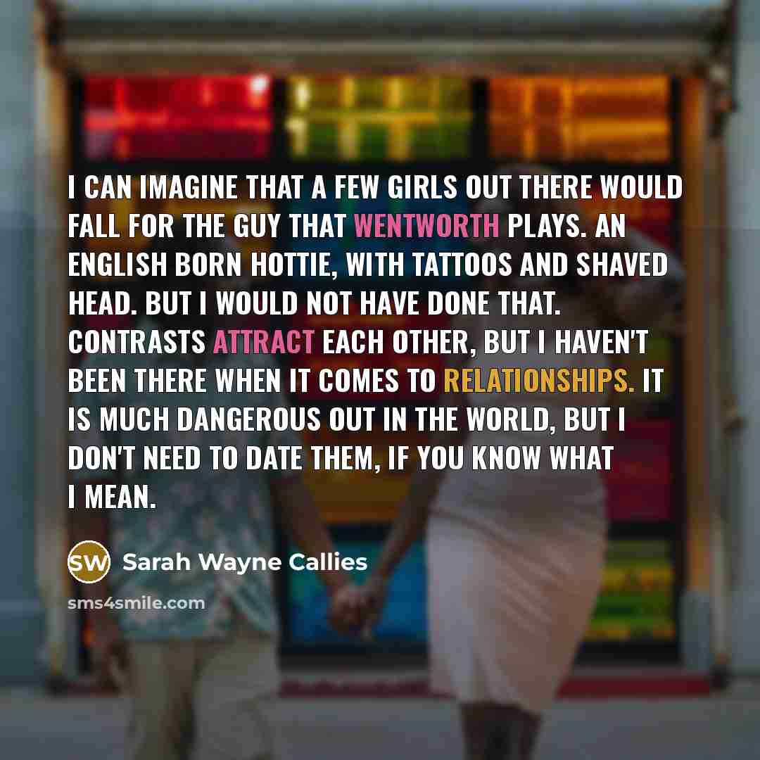 “I can imagine that a few girls out there would fall for the guy that Wentworth plays. An English born hottie, with tattoos and shaved head. But I would not have done that. Contrasts attract each other, but I haven't been there when it comes to relationships. It is much dangerous out in the world…” quote by Sarah Wayne Callies