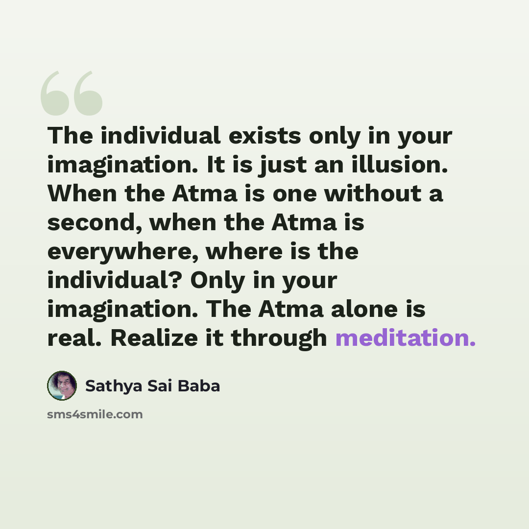 “The in­dividual exists only in your imagination. It is just an illusion. When the Atma is one without a sec­ond, when the Atma is everywhere, where is the individual? Only in your imagination. The Atma alone is real. Realize it through meditation.” quote by Sathya Sai Baba