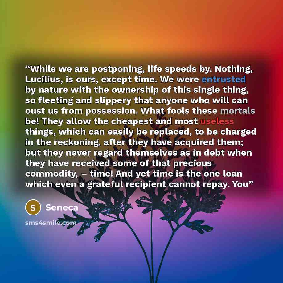 “While we are postponing, life speeds by. Nothing, Lucilius, is ours, except time. We were entrusted by nature with the ownership of this single thing, so fleeting and slippery that anyone who will can oust us from possession. What fools these mortals be! They allow the cheapest and most useless…” quote by Seneca
