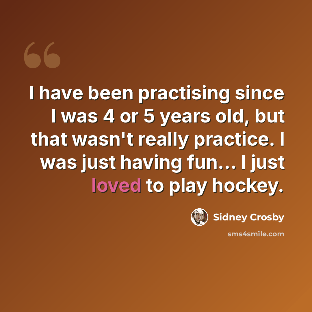 “I have been practising since I was 4 or 5 years old, but that wasn't really practice. I was just having fun… I just loved to play hockey.” quote by Sidney Crosby