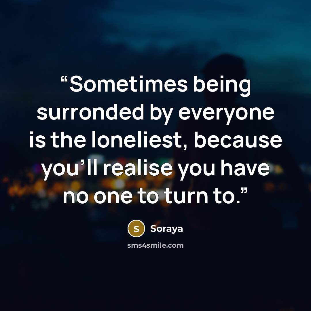 “Sometimes being surronded by everyone is the loneliest, because you'll realise you have no one to turn to.” quote by Soraya