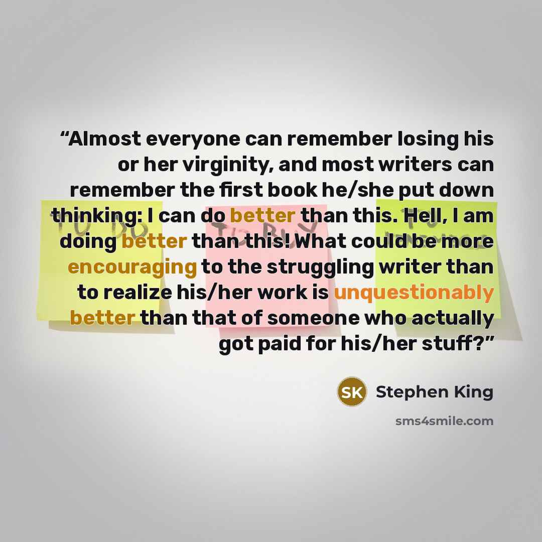 “Almost everyone can remember losing his or her virginity, and most writers can remember the first book he/she put down thinking: I can do better than this. Hell, I am doing better than this! What could be more encouraging to the struggling writer than to realize his/her work is unquestionably…” quote by Stephen King