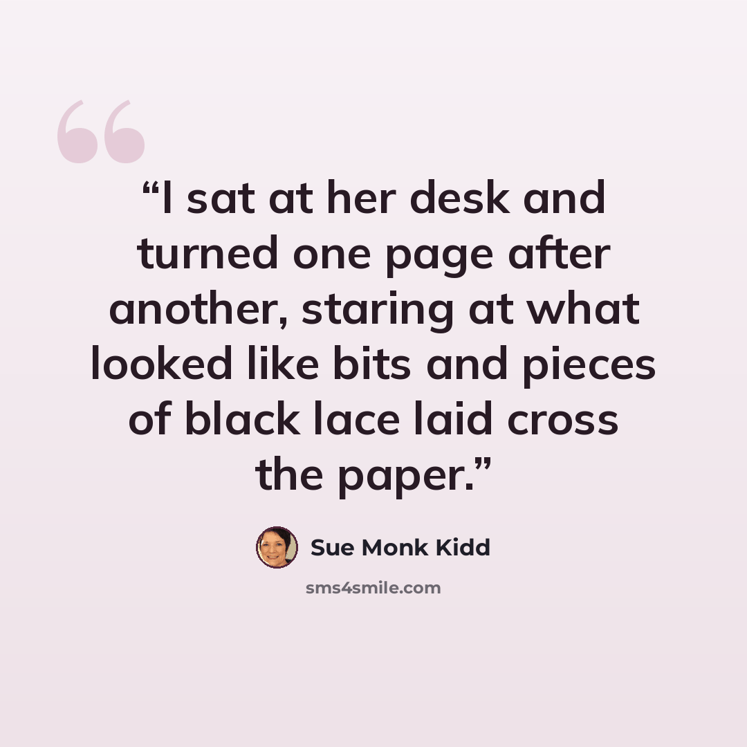 “I sat at her desk and turned one page after another, staring at what looked like bits and pieces of black lace laid cross the paper.” quote by Sue Monk Kidd