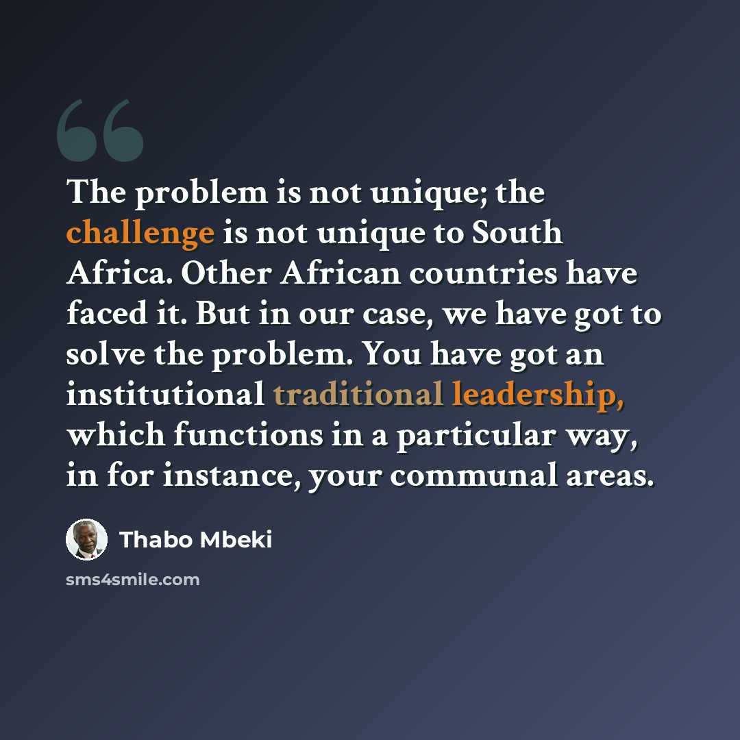 “The problem is not unique; the challenge is not unique to South Africa. Other African countries have faced it. But in our case, we have got to solve the problem. You have got an institutional traditional leadership, which functions in a particular way, in for instance, your communal areas.” quote by Thabo Mbeki