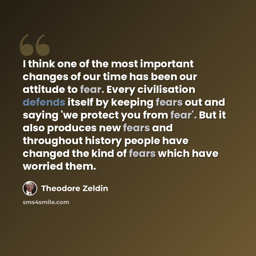 “I think one of the most important changes of our time has been our attitude to fear. Every civilisation defends itself by keeping fears out and saying 'we protect you from fear'. But it also produces new fears and throughout history people have changed the kind of fears which have worried them.” quote by Theodore Zeldin