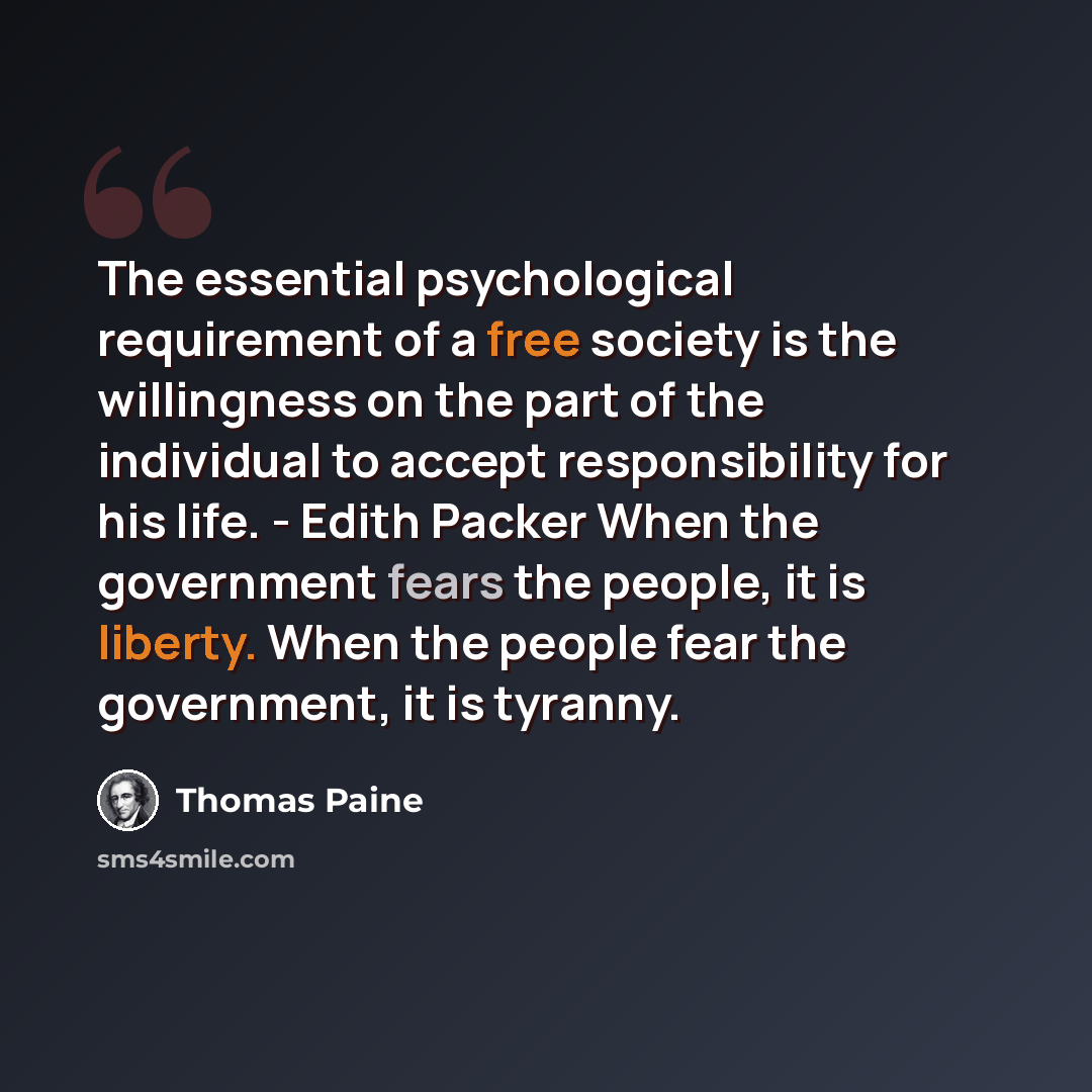 “The essential psychological requirement of a free society is the willingness on the part of the individual to accept responsibility for his life. - Edith Packer When the government fears the people, it is liberty. When the people fear the government, it is tyranny.” quote by Thomas Paine