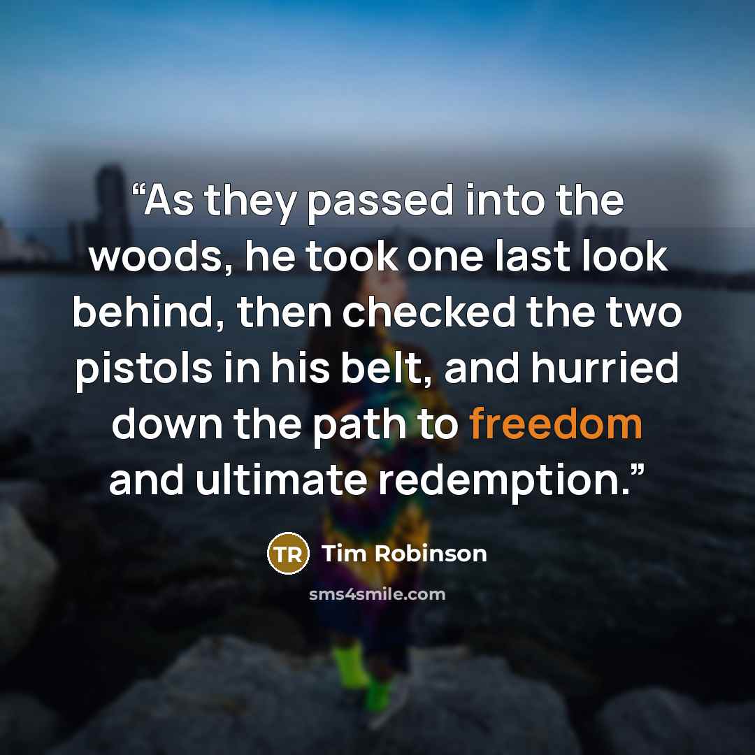 “As they passed into the woods, he took one last look behind, then checked the two pistols in his belt, and hurried down the path to freedom and ultimate redemption.” quote by Tim Robinson