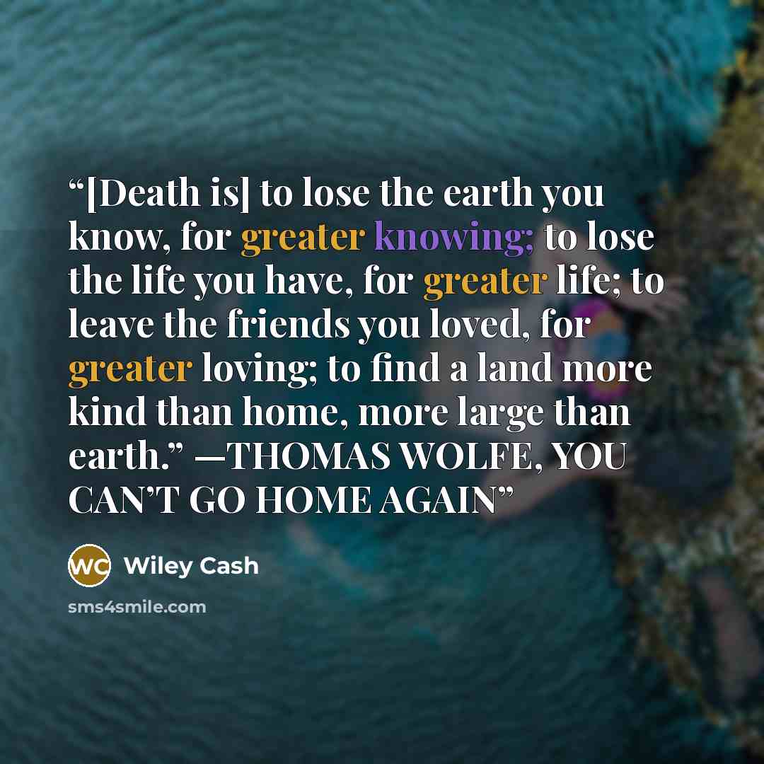 “[Death is] to lose the earth you know, for greater knowing; to lose the life you have, for greater life; to leave the friends you loved, for greater loving; to find a land more kind than home, more large than earth.” —THOMAS WOLFE, YOU CAN’T GO HOME AGAIN” quote by Wiley Cash