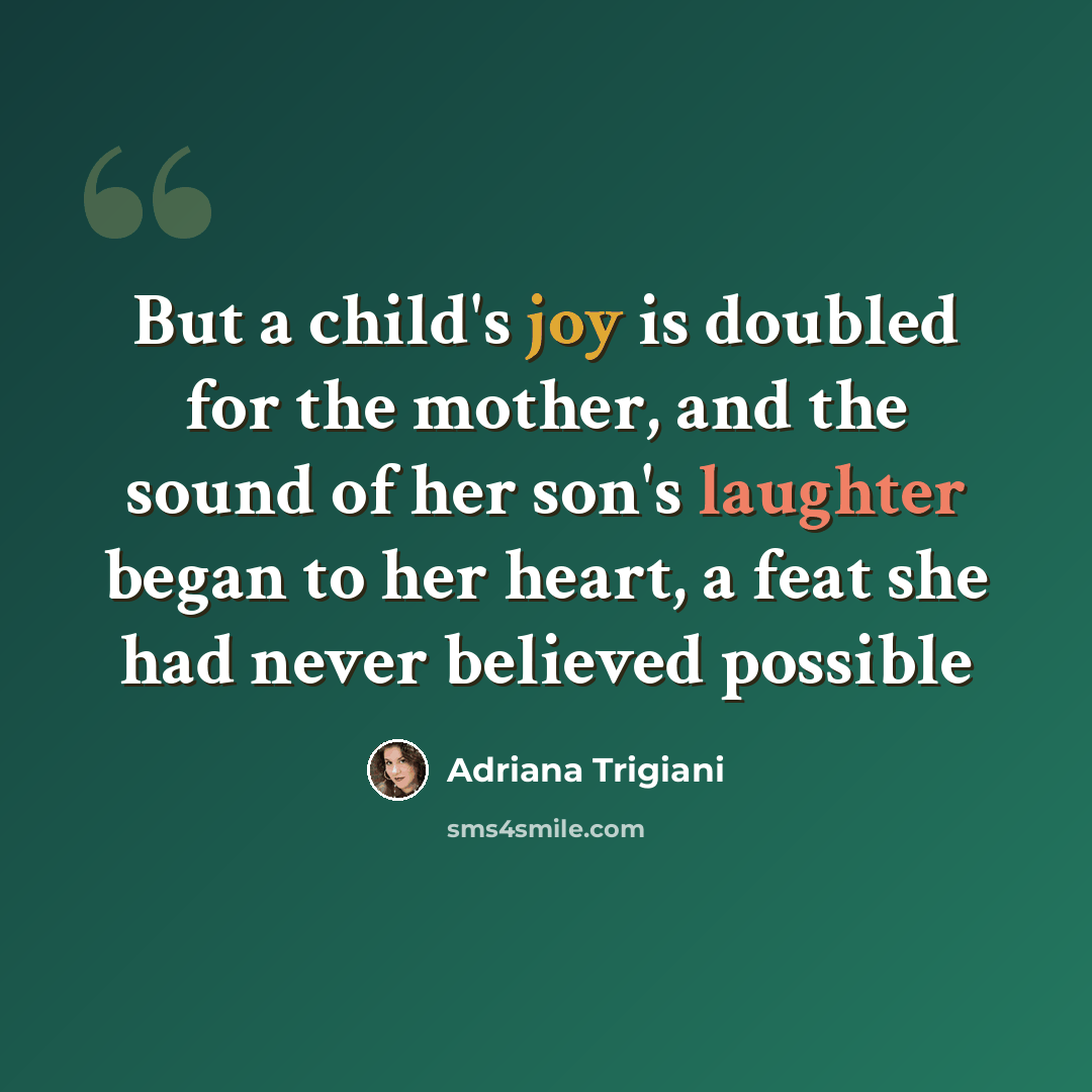 “But a child's joy is doubled for the mother, and the sound of her son's laughter began to her heart, a feat she had never believed possible” quote by Adriana Trigiani