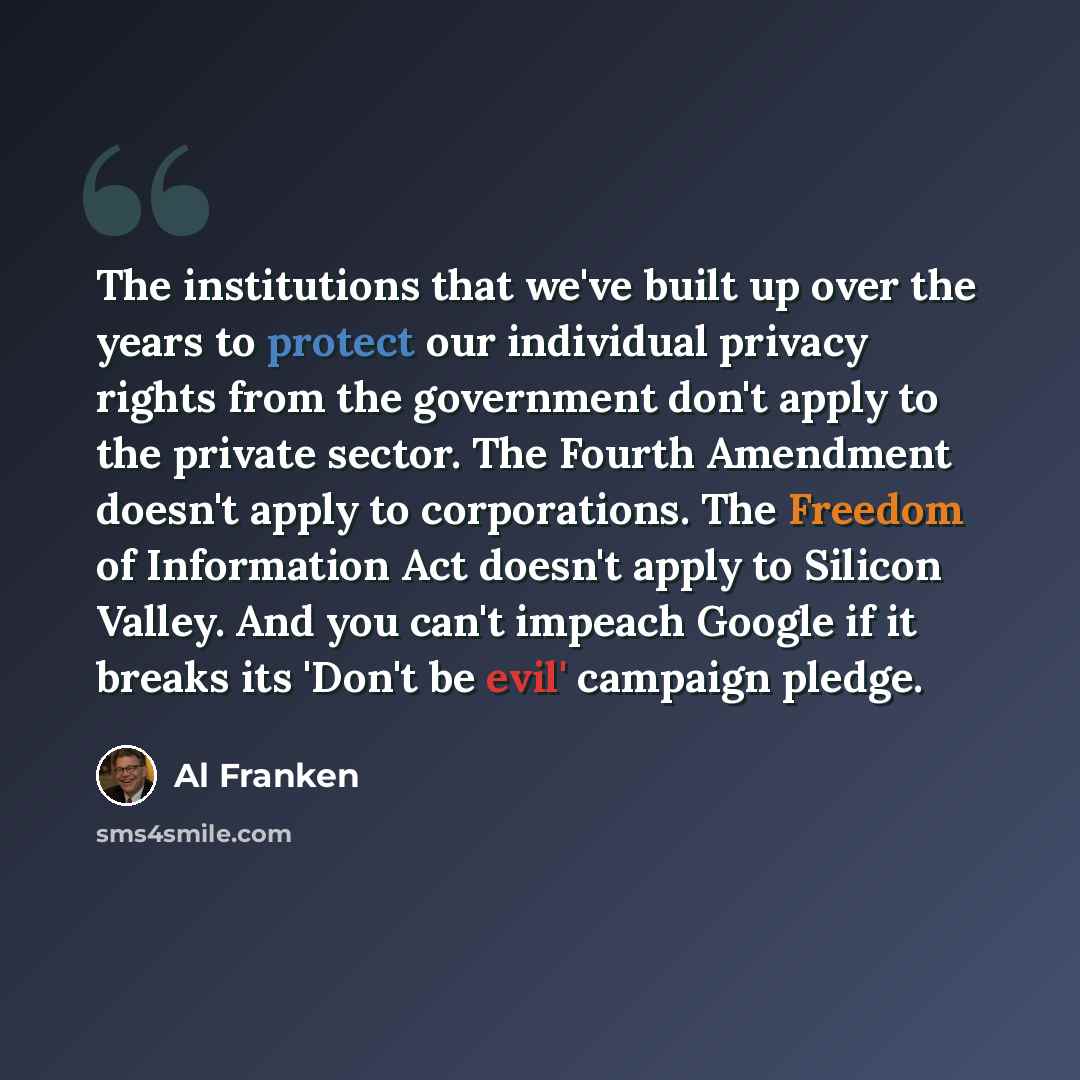 “The institutions that we've built up over the years to protect our individual privacy rights from the government don't apply to the private sector. The Fourth Amendment doesn't apply to corporations. The Freedom of Information Act doesn't apply to Silicon Valley. And you can't impeach Google if it…” quote by Al Franken