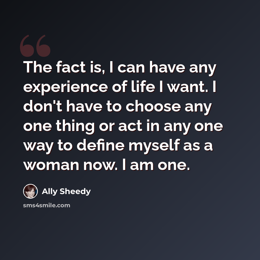 “The fact is, I can have any experience of life I want. I don't have to choose any one thing or act in any one way to define myself as a woman now. I am one.” quote by Ally Sheedy
