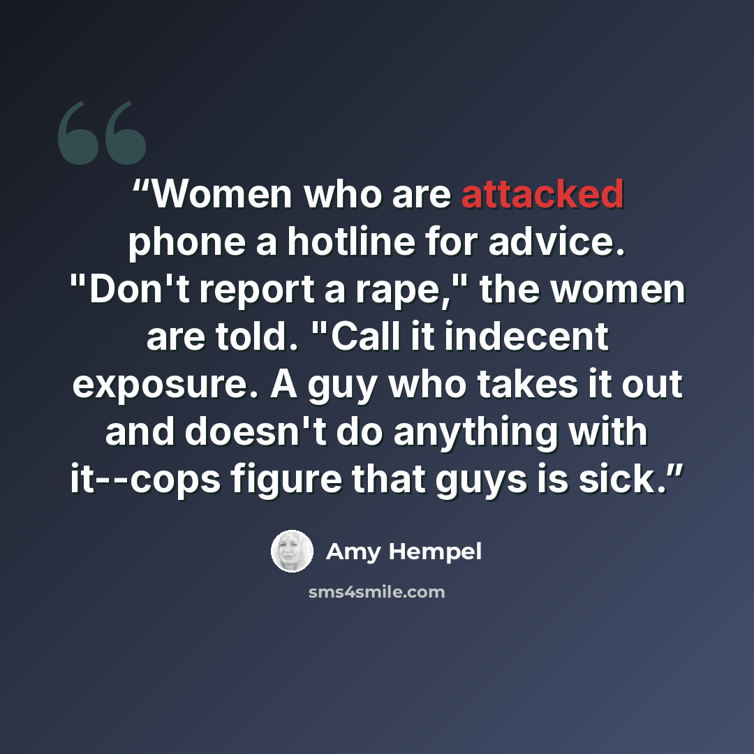 “Women who are attacked phone a hotline for advice. "Don't report a rape," the women are told. "Call it indecent exposure. A guy who takes it out and doesn't do anything with it--cops figure that guys is sick.” quote by Amy Hempel
