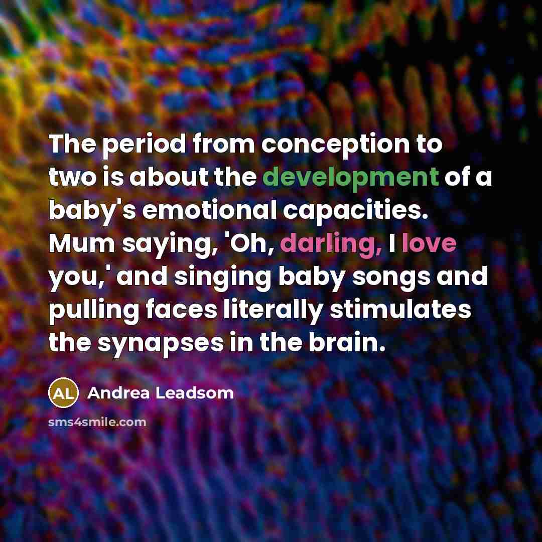 “The period from conception to two is about the development of a baby's emotional capacities. Mum saying, 'Oh, darling, I love you,' and singing baby songs and pulling faces literally stimulates the synapses in the brain.” quote by Andrea Leadsom