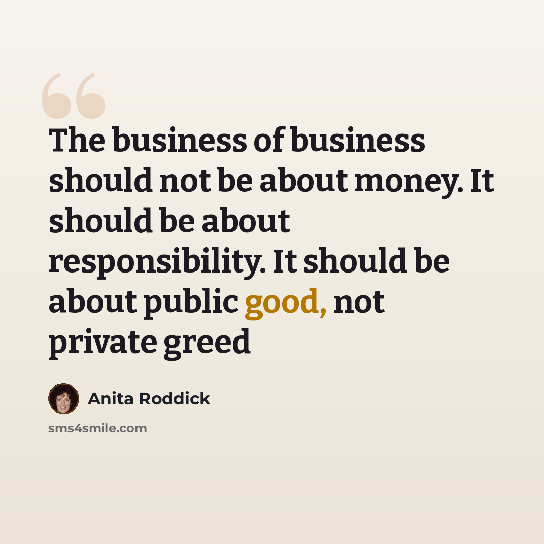 “The business of business should not be about money. It should be about responsibility. It should be about public good, not private greed” quote by Anita Roddick