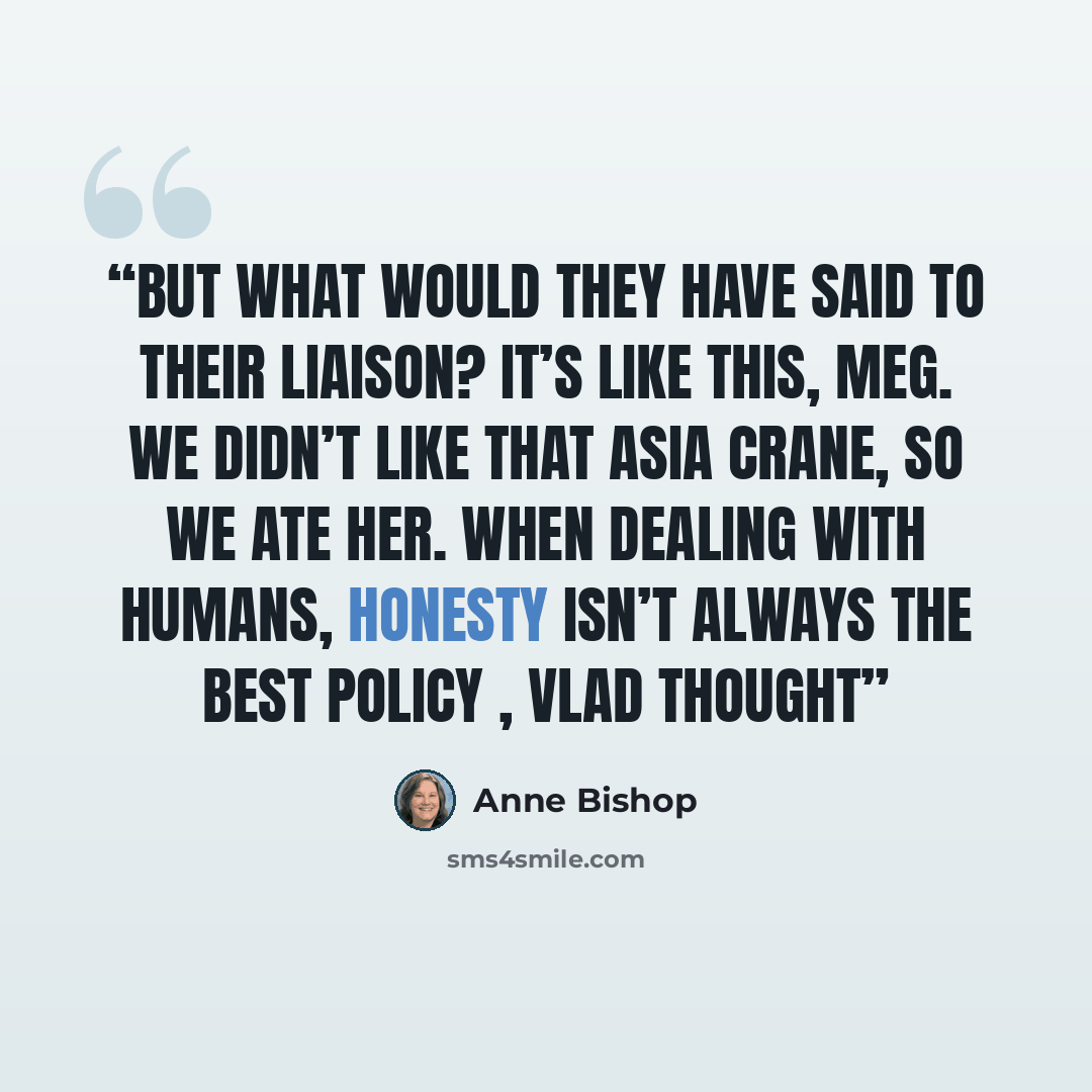 “But what would they have said to their Liaison? It’s like this, Meg. We didn’t like that Asia Crane, so we ate her. When dealing with humans, honesty isn’t always the best policy , Vlad thought” quote by Anne Bishop