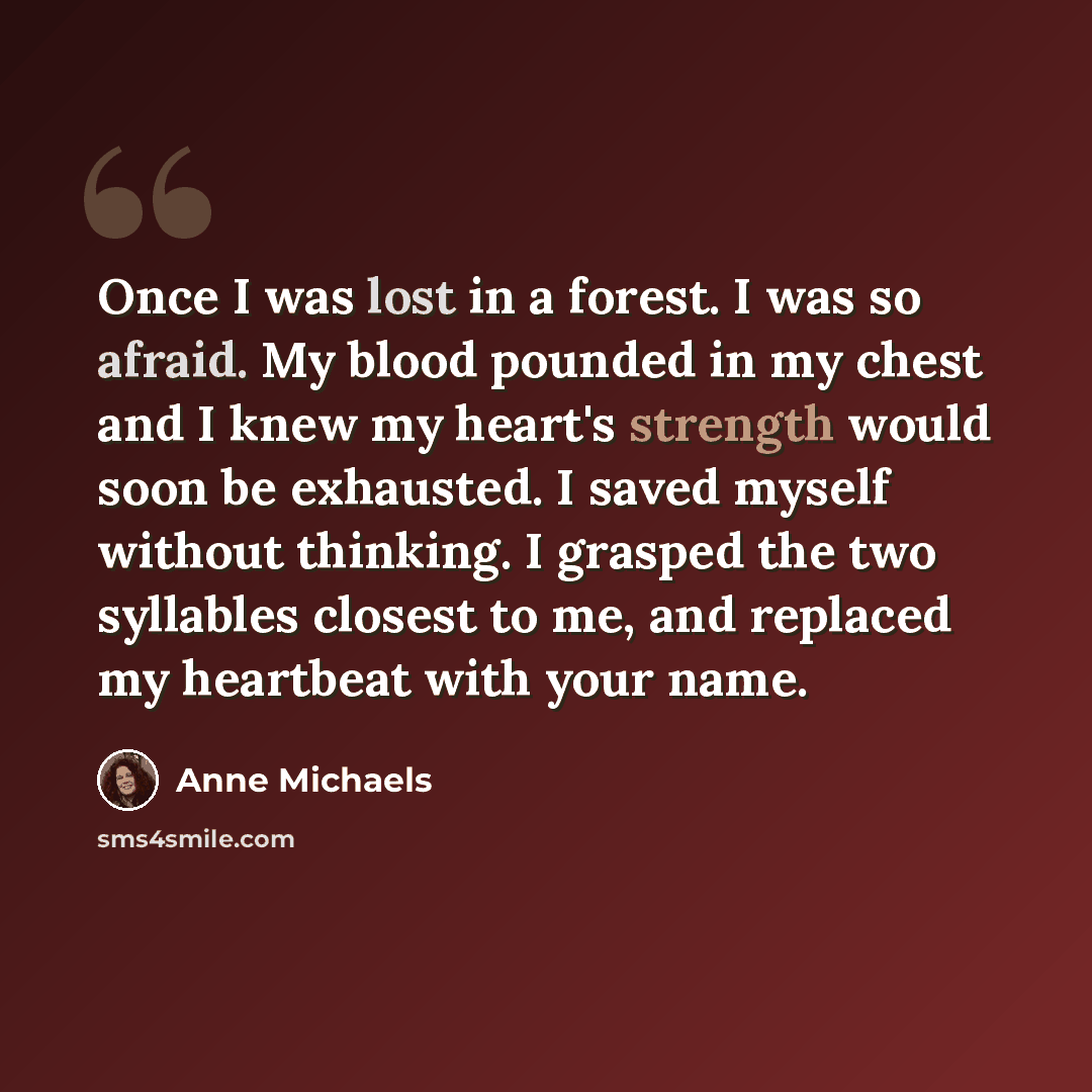 “Once I was lost in a forest. I was so afraid. My blood pounded in my chest and I knew my heart's strength would soon be exhausted. I saved myself without thinking. I grasped the two syllables closest to me, and replaced my heartbeat with your name.” quote by Anne Michaels