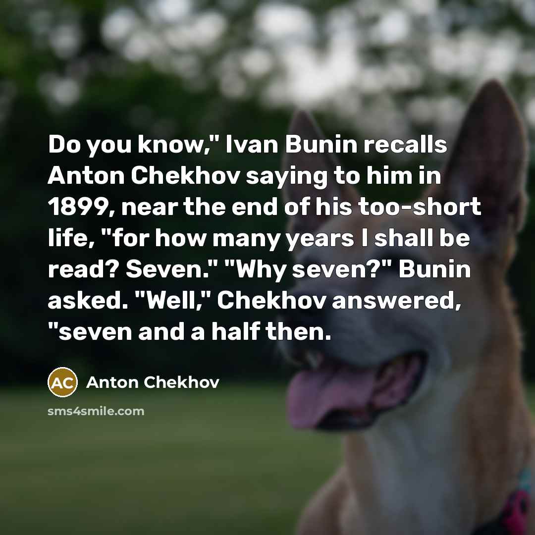“Do you know," Ivan Bunin recalls Anton Chekhov saying to him in 1899, near the end of his too-short life, "for how many years I shall be read? Seven." "Why seven?" Bunin asked. "Well," Chekhov answered, "seven and a half then.” quote by Anton Chekhov