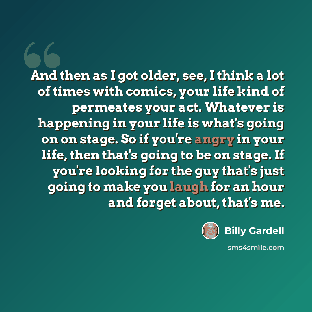 “And then as I got older, see, I think a lot of times with comics, your life kind of permeates your act. Whatever is happening in your life is what's going on on stage. So if you're angry in your life, then that's going to be on stage. If you're looking for the guy that's just going to make you…” quote by Billy Gardell