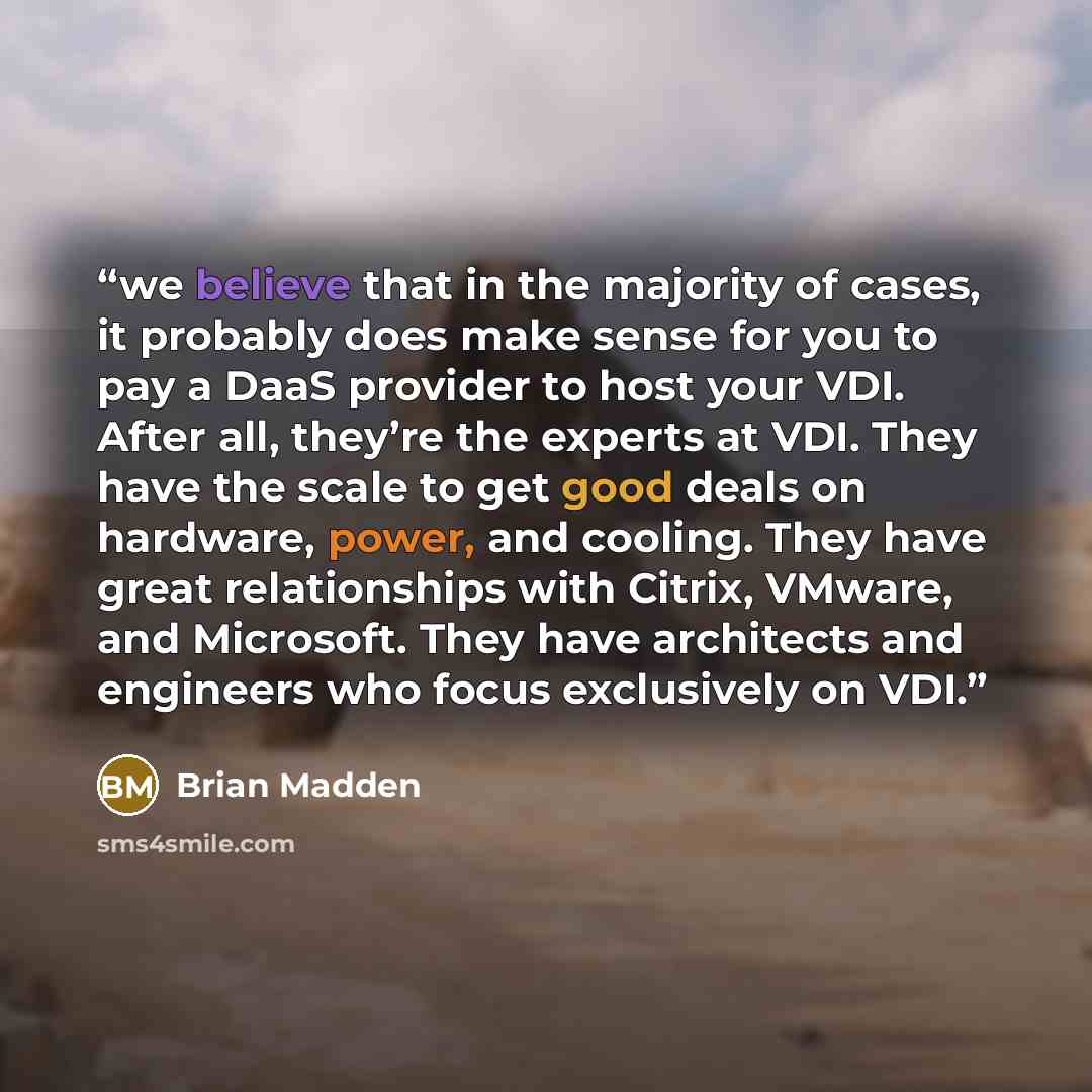 “we believe that in the majority of cases, it probably does make sense for you to pay a DaaS provider to host your VDI. After all, they’re the experts at VDI. They have the scale to get good deals on hardware, power, and cooling. They have great relationships with Citrix, VMware, and Microsoft…” quote by Brian Madden