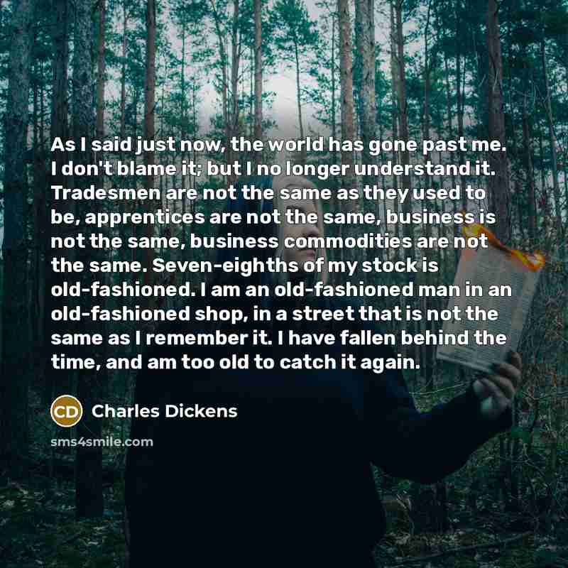 “As I said just now, the world has gone past me. I don't blame it; but I no longer understand it. Tradesmen are not the same as they used to be, apprentices are not the same, business is not the same, business commodities are not the same. Seven-eighths of my stock is old-fashioned. I am an…” quote by Charles Dickens