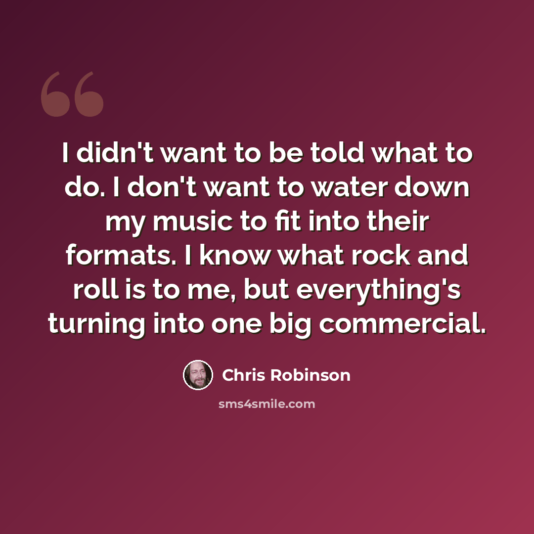 “I didn't want to be told what to do. I don't want to water down my music to fit into their formats. I know what rock and roll is to me, but everything's turning into one big commercial.” quote by Chris Robinson
