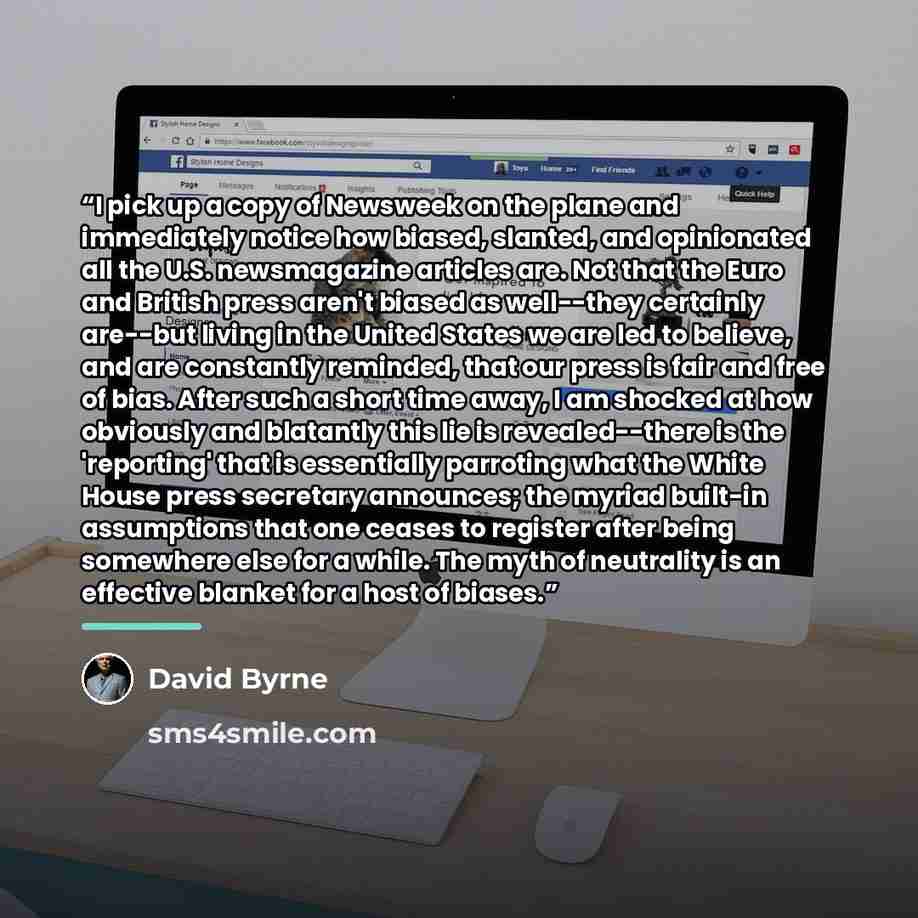 “I pick up a copy of Newsweek on the plane and immediately notice how biased, slanted, and opinionated all the U.S. newsmagazine articles are. Not that the Euro and British press aren't biased as well--they certainly are--but living in the United States we are led to believe, and are constantly…” quote by David Byrne