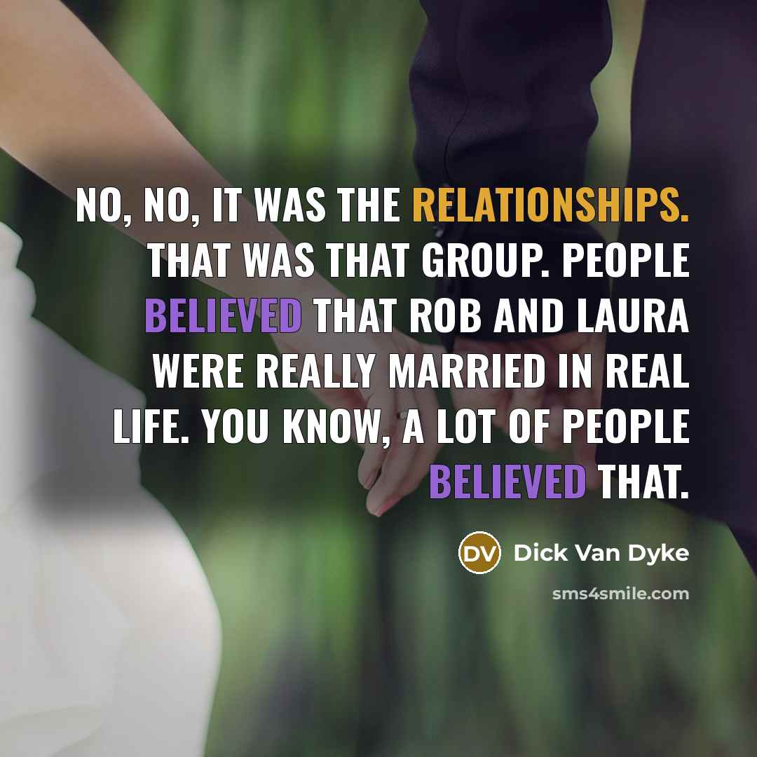 “No, no, it was the relationships. That was that group. People believed that Rob and Laura were really married in real life. You know, a lot of people believed that.” quote by Dick Van Dyke