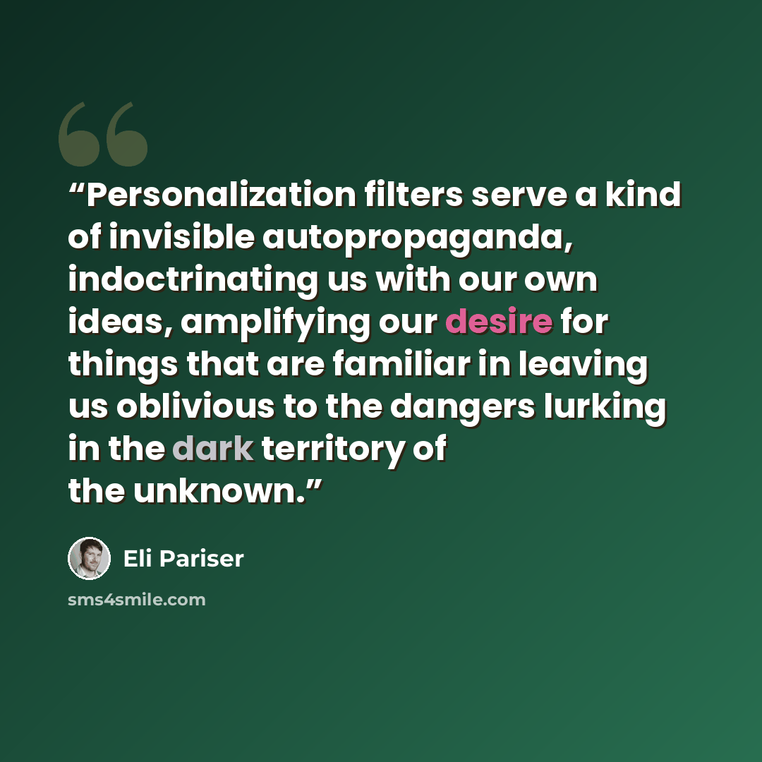 “Personalization filters serve a kind of invisible autopropaganda, indoctrinating us with our own ideas, amplifying our desire for things that are familiar in leaving us oblivious to the dangers lurking in the dark territory of the unknown.” quote by Eli Pariser