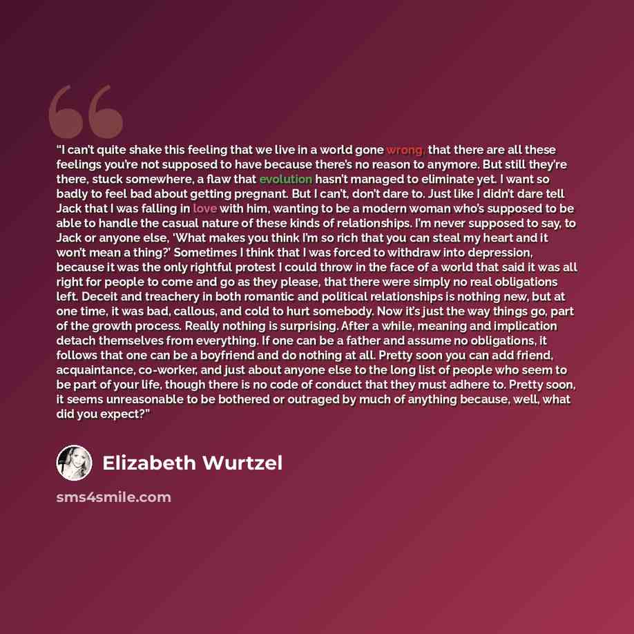 “I can’t quite shake this feeling that we live in a world gone wrong, that there are all these feelings you’re not supposed to have because there’s no reason to anymore. But still they’re there, stuck somewhere, a flaw that evolution hasn’t managed to eliminate yet. I want so badly to feel bad…” quote by Elizabeth Wurtzel