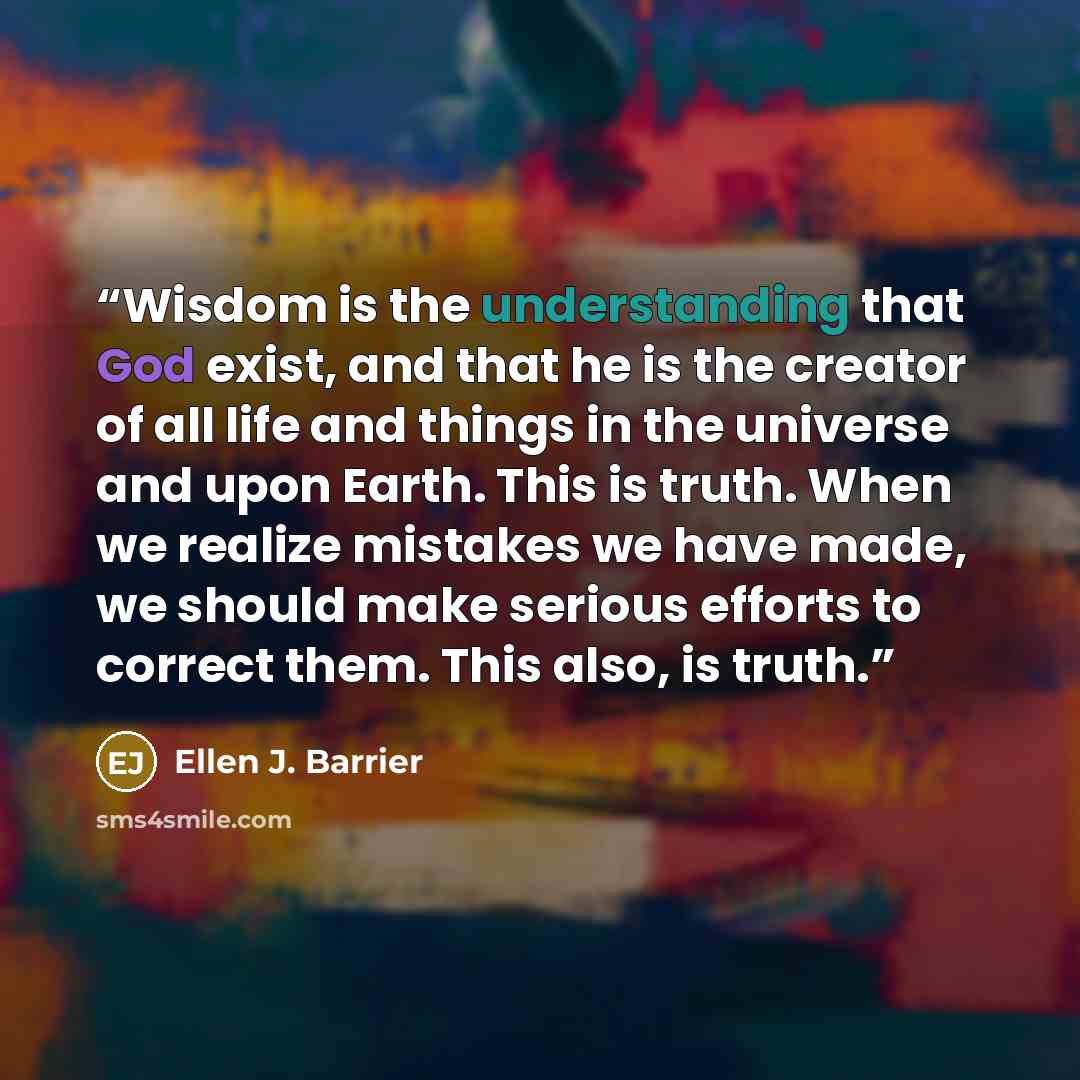 “Wisdom is the understanding that God exist, and that he is the creator of all life and things in the universe and upon Earth. This is truth. When we realize mistakes we have made, we should make serious efforts to correct them. This also, is truth.” quote by Ellen J. Barrier