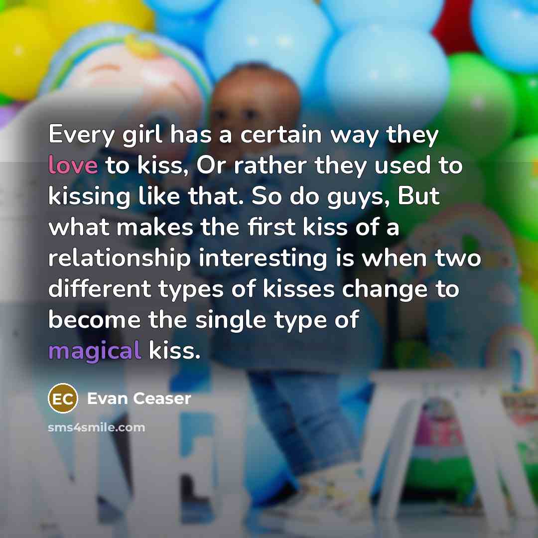 “Every girl has a certain way they love to kiss, Or rather they used to kissing like that. So do guys, But what makes the first kiss of a relationship interesting is when two different types of kisses change to become the single type of magical kiss.” quote by Evan Ceaser