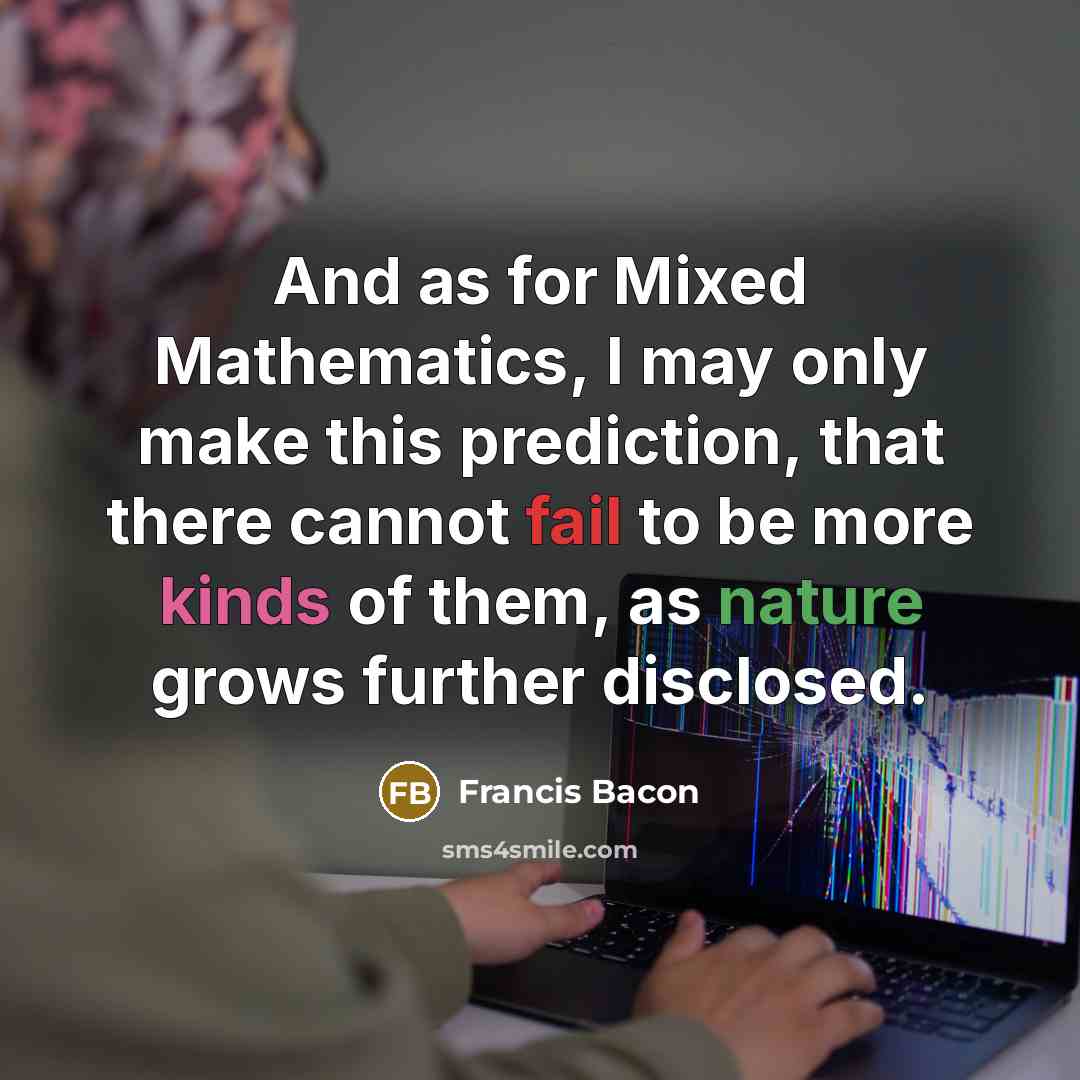 “And as for Mixed Mathematics, I may only make this prediction, that there cannot fail to be more kinds of them, as nature grows further disclosed.” quote by Francis Bacon
