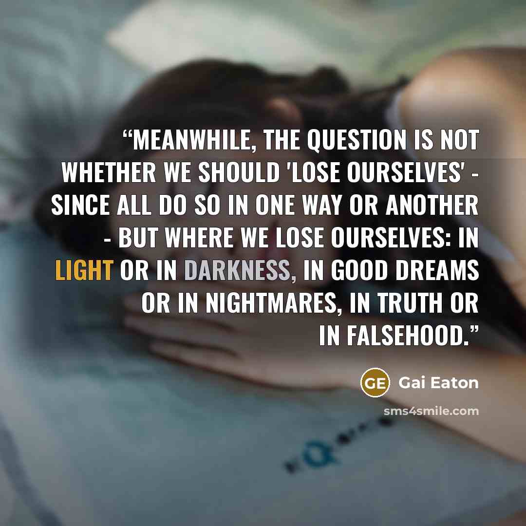 “Meanwhile, the question is not whether we should 'lose ourselves' - since all do so in one way or another - but where we lose ourselves: in light or in darkness, in good dreams or in nightmares, in truth or in falsehood.” quote by Gai Eaton