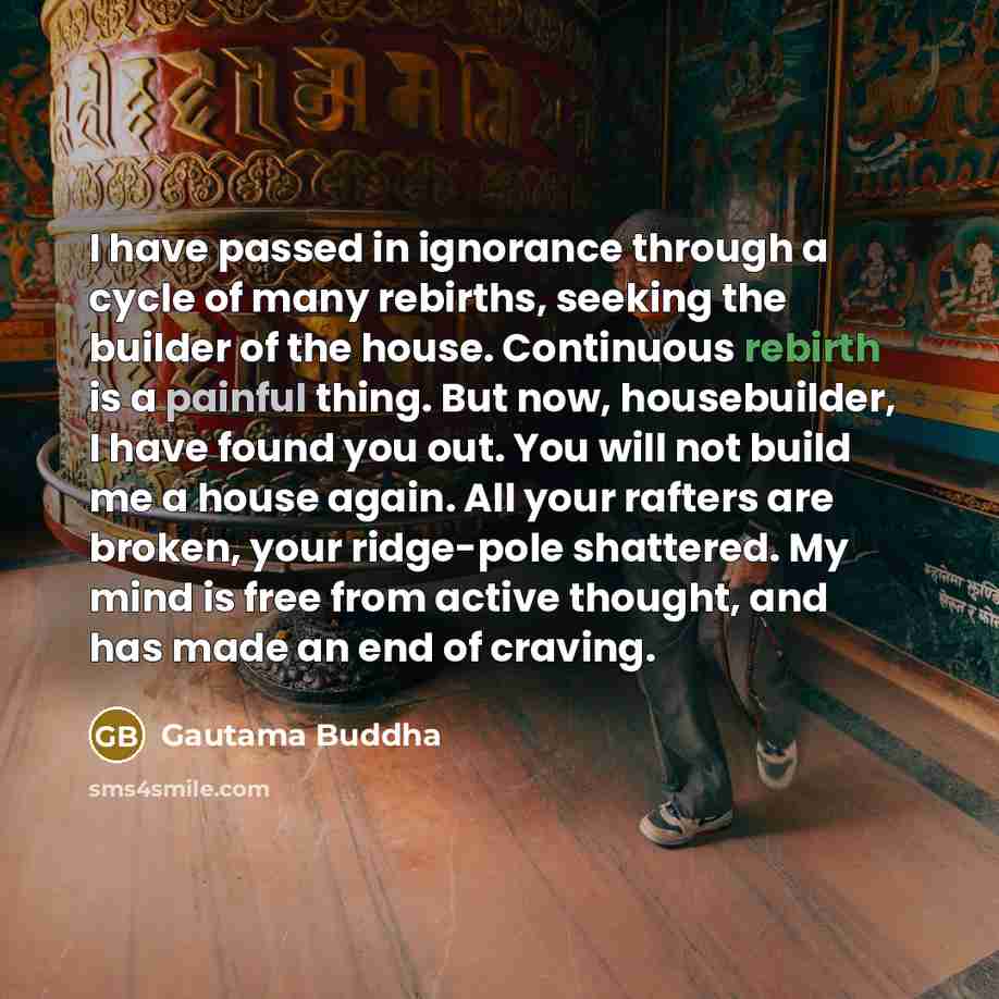 “I have passed in ignorance through a cycle of many rebirths, seeking the builder of the house. Continuous rebirth is a painful thing. But now, housebuilder, I have found you out. You will not build me a house again. All your rafters are broken, your ridge-pole shattered. My mind is free from…” quote by Gautama Buddha