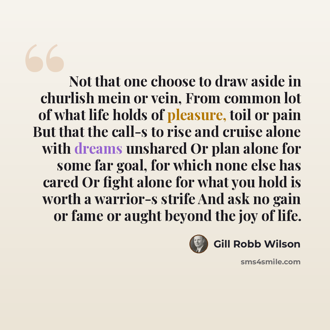 “Not that one choose to draw aside in churlish mein or vein, From common lot of what life holds of pleasure, toil or pain But that the call-s to rise and cruise alone with dreams unshared Or plan alone for some far goal, for which none else has cared Or fight alone for what you hold is worth a…” quote by Gill Robb Wilson