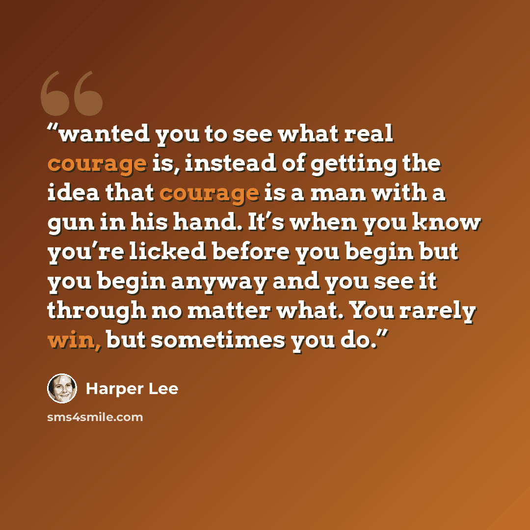 “wanted you to see what real courage is, instead of getting the idea that courage is a man with a gun in his hand. It’s when you know you’re licked before you begin but you begin anyway and you see it through no matter what. You rarely win, but sometimes you do.” quote by Harper Lee