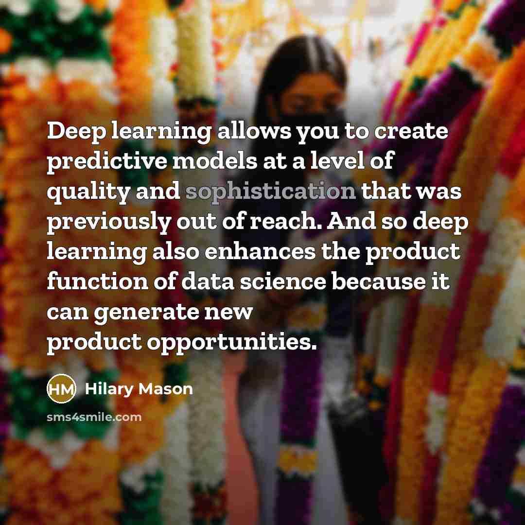 “Deep learning allows you to create predictive models at a level of quality and sophistication that was previously out of reach. And so deep learning also enhances the product function of data science because it can generate new product opportunities.” quote by Hilary Mason