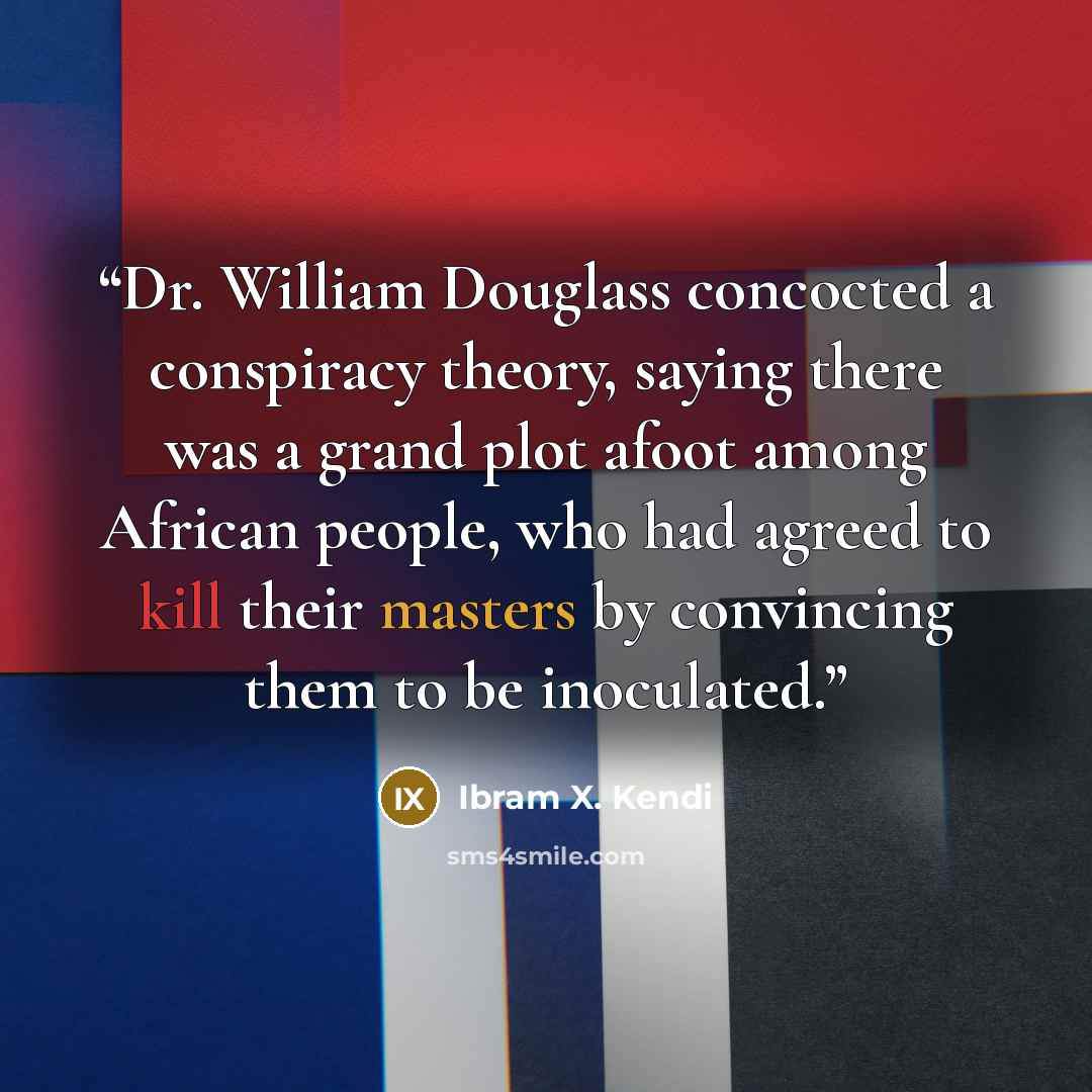 “Dr. William Douglass concocted a conspiracy theory, saying there was a grand plot afoot among African people, who had agreed to kill their masters by convincing them to be inoculated.” quote by Ibram X. Kendi