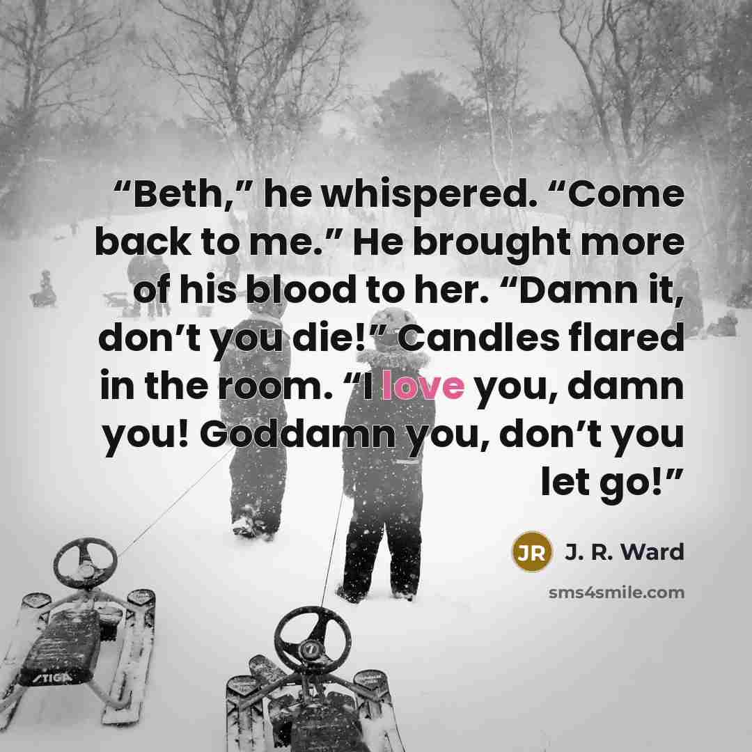 “Beth,” he whispered. “Come back to me.” He brought more of his blood to her. “Damn it, don’t you die!” Candles flared in the room. “I love you, damn you! Goddamn you, don’t you let go!” quote by J. R. Ward