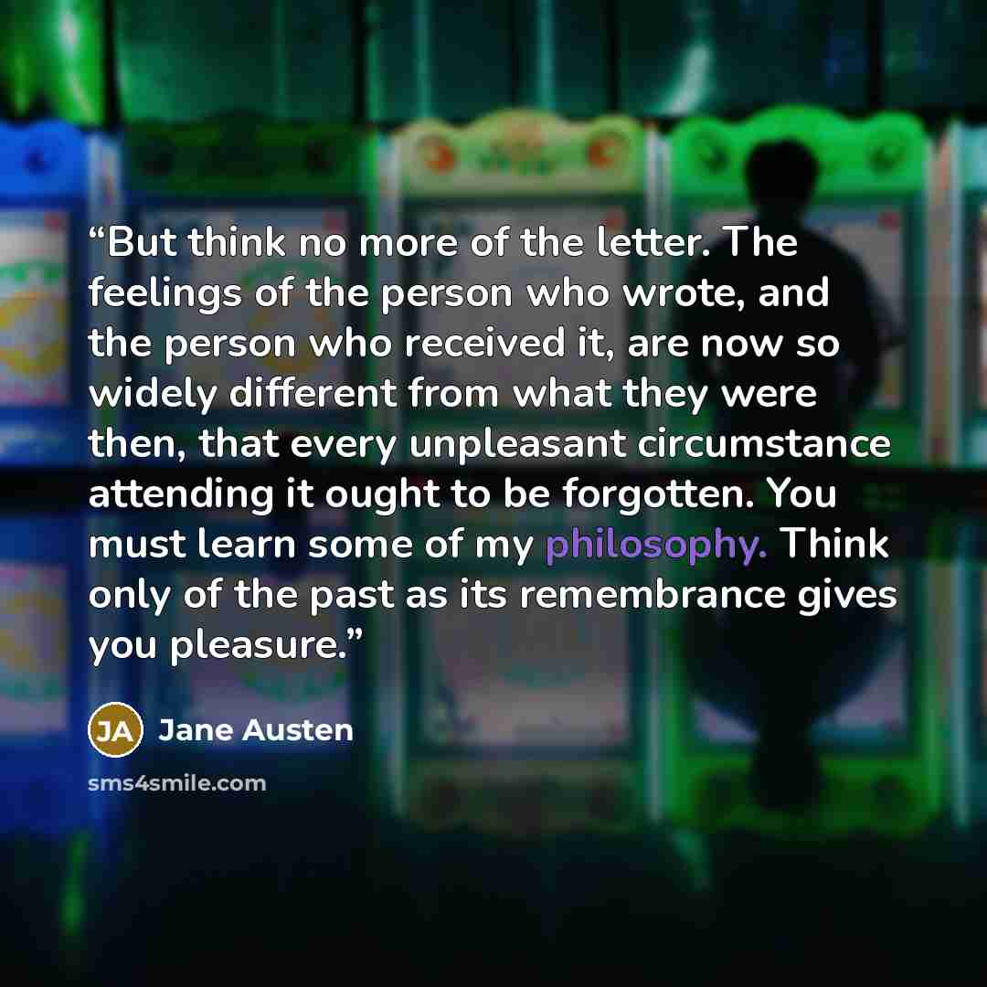 “But think no more of the letter. The feelings of the person who wrote, and the person who received it, are now so widely different from what they were then, that every unpleasant circumstance attending it ought to be forgotten. You must learn some of my philosophy. Think only of the past as its…” quote by Jane Austen