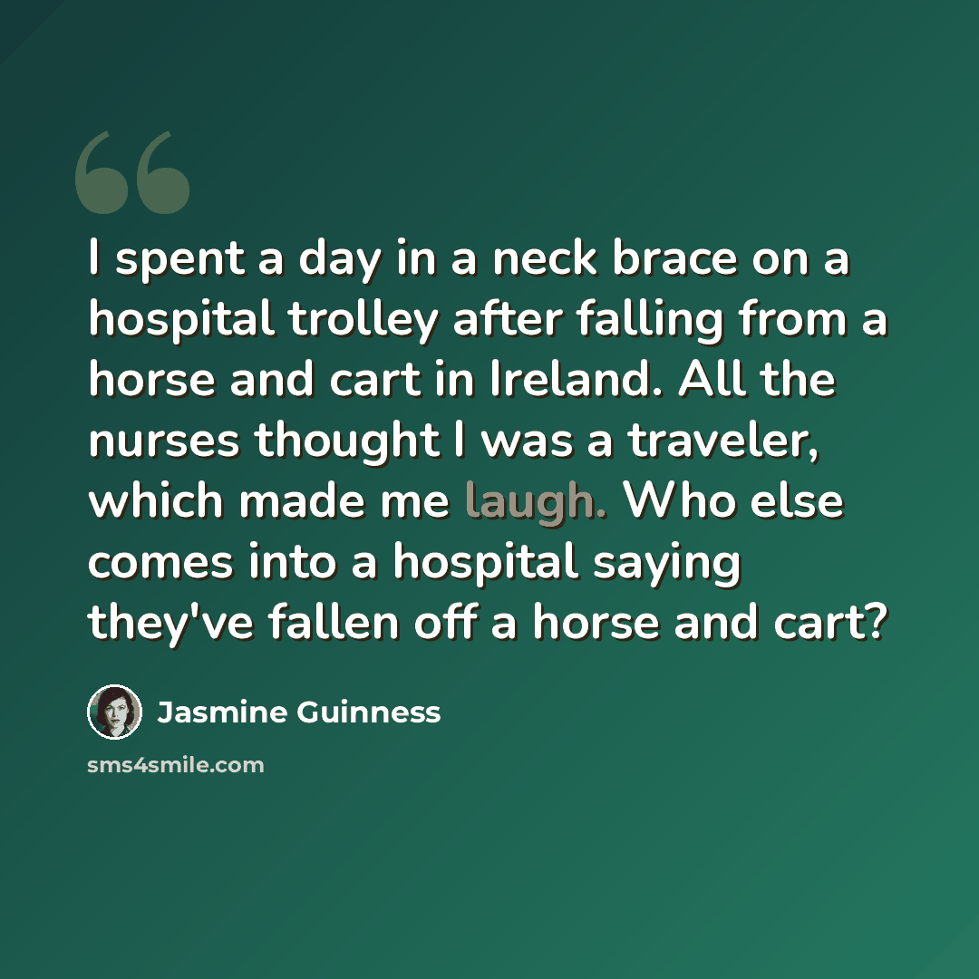 “I spent a day in a neck brace on a hospital trolley after falling from a horse and cart in Ireland. All the nurses thought I was a traveler, which made me laugh. Who else comes into a hospital saying they've fallen off a horse and cart?” quote by Jasmine Guinness