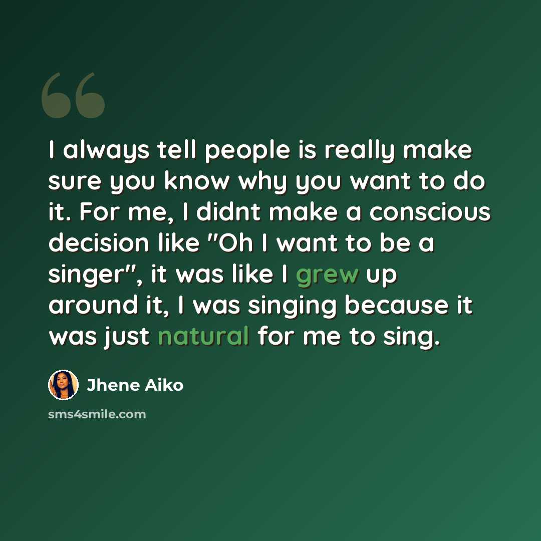 “I always tell people is really make sure you know why you want to do it. For me, I didnt make a conscious decision like "Oh I want to be a singer", it was like I grew up around it, I was singing because it was just natural for me to sing.” quote by Jhene Aiko