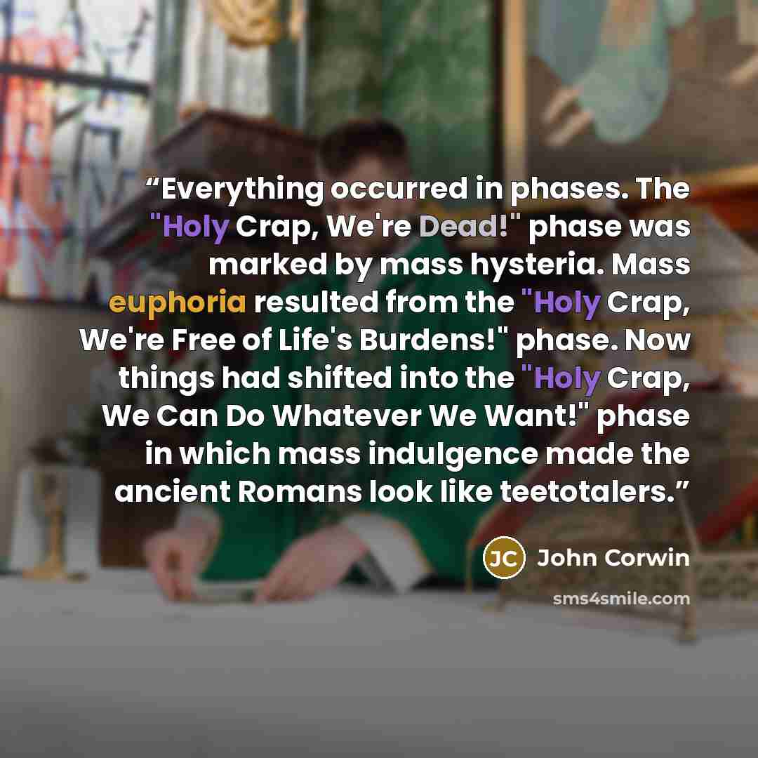 “Everything occurred in phases. The "Holy Crap, We're Dead!" phase was marked by mass hysteria. Mass euphoria resulted from the "Holy Crap, We're Free of Life's Burdens!" phase. Now things had shifted into the "Holy Crap, We Can Do Whatever We Want!" phase in which mass indulgence made the ancient…” quote by John Corwin