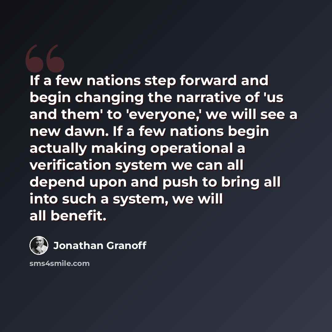 “If a few nations step forward and begin changing the narrative of 'us and them' to 'everyone,' we will see a new dawn. If a few nations begin actually making operational a verification system we can all depend upon and push to bring all into such a system, we will all benefit.” quote by Jonathan Granoff
