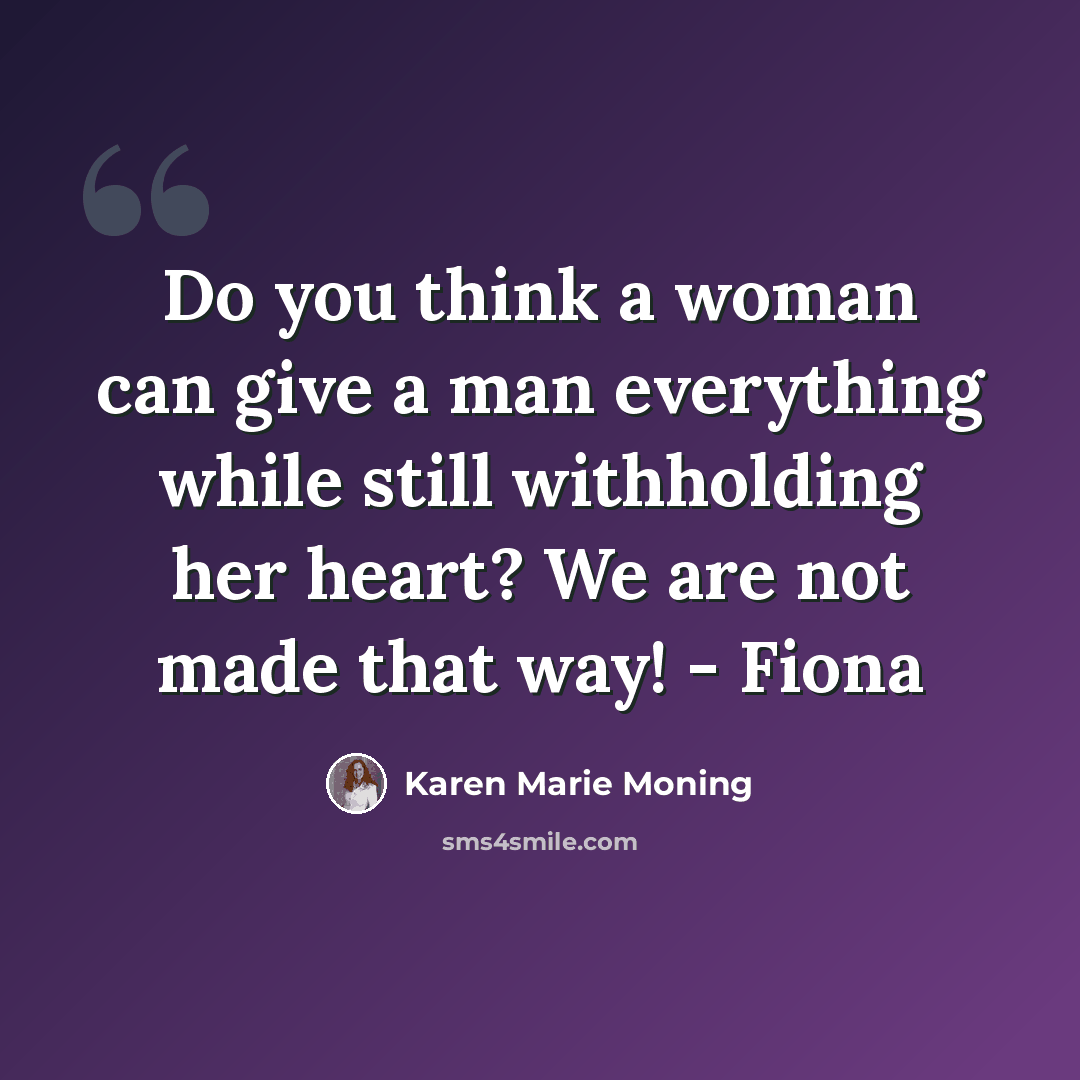 “Do you think a woman can give a man everything while still withholding her heart? We are not made that way! - Fiona” quote by Karen Marie Moning