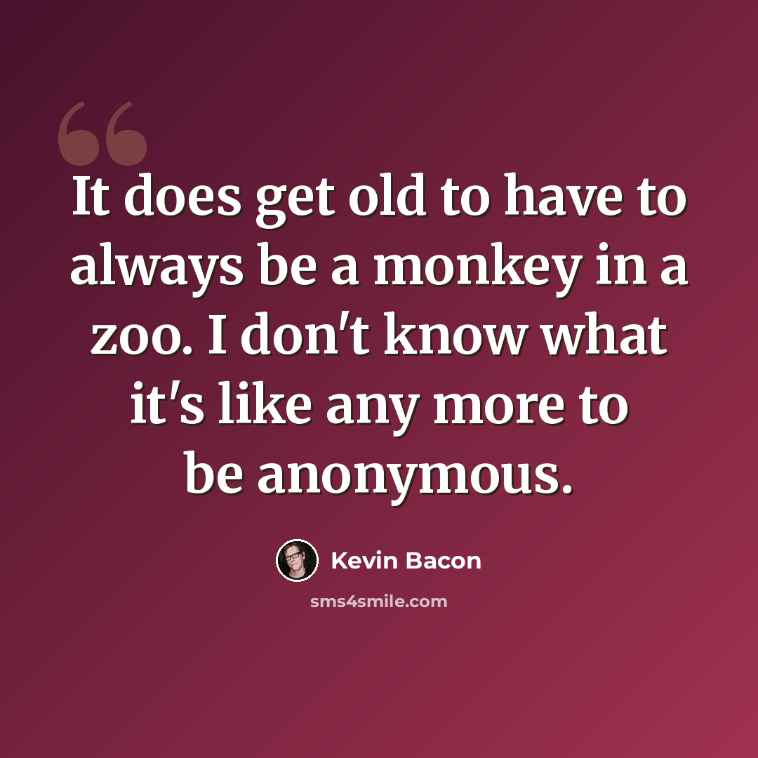 “It does get old to have to always be a monkey in a zoo. I don't know what it's like any more to be anonymous.” quote by Kevin Bacon